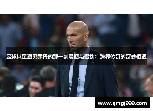 足球球星遇见乔丹的那一刻震撼与感动：跨界传奇的奇妙相遇